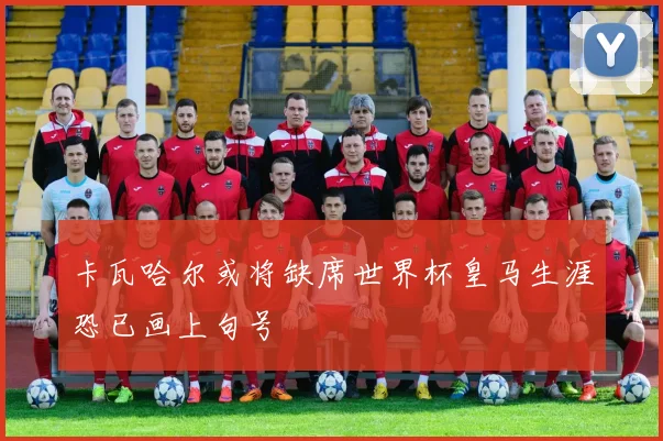 卡瓦哈尔或将缺席世界杯皇马生涯恐已画上句号