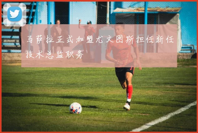马萨拉正式加盟尤文图斯担任新任技术总监职务