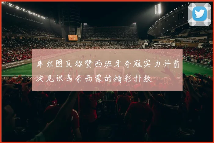 库尔图瓦称赞西班牙夺冠实力并首次见识乌奈西蒙的精彩扑救