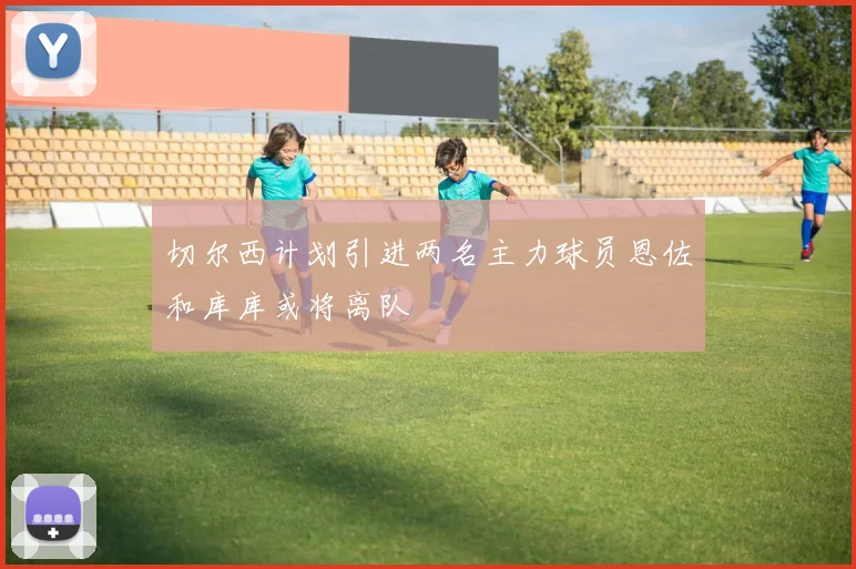 切尔西计划引进两名主力球员恩佐和库库或将离队
