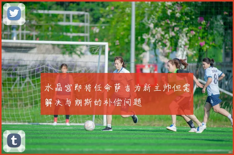 水晶宫即将任命萨吉为新主帅但需解决与朗斯的补偿问题