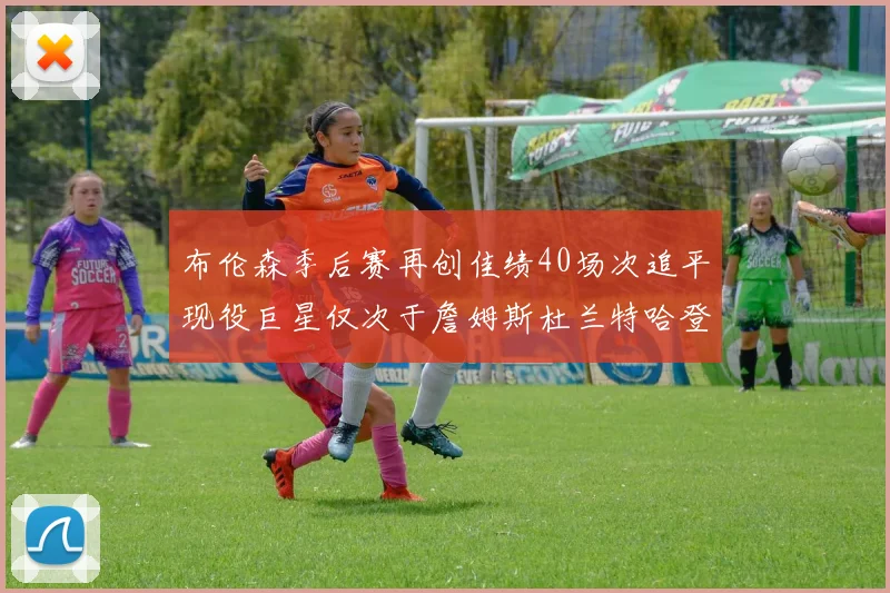 布伦森季后赛再创佳绩40场次追平现役巨星仅次于詹姆斯杜兰特哈登