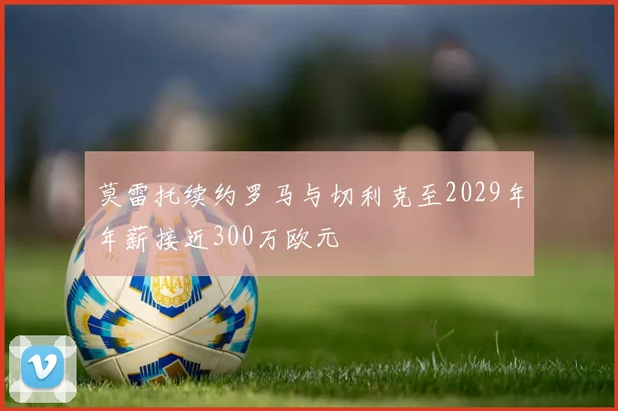 莫雷托续约罗马与切利克至2029年年薪接近300万欧元