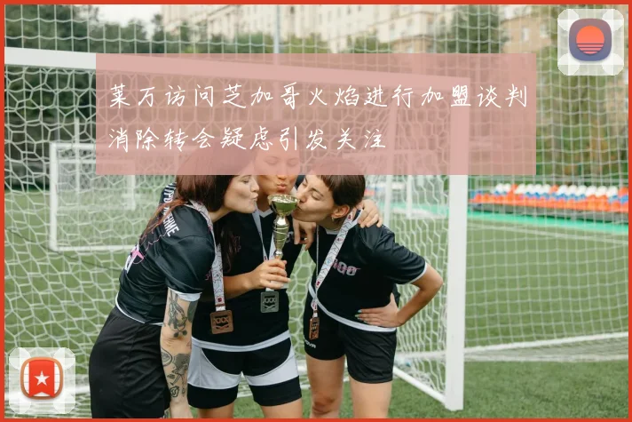 莱万访问芝加哥火焰进行加盟谈判消除转会疑虑引发关注