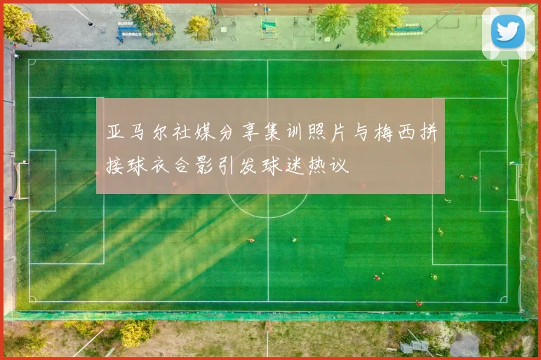 亚马尔社媒分享集训照片与梅西拼接球衣合影引发球迷热议