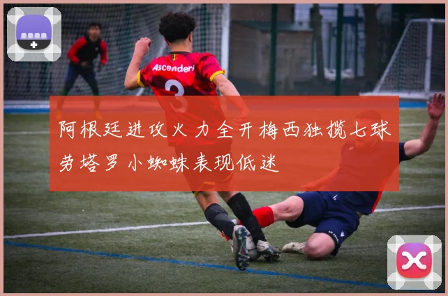 阿根廷进攻火力全开梅西独揽七球劳塔罗小蜘蛛表现低迷