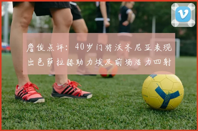 詹俊点评：40岁门将沃齐尼亚表现出色萨拉赫助力埃及前场活力四射
