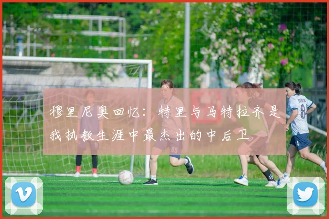 穆里尼奥回忆：特里与马特拉齐是我执教生涯中最杰出的中后卫