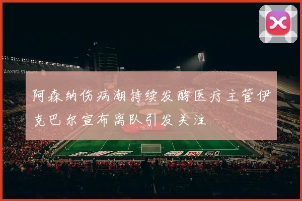 阿森纳伤病潮持续发酵医疗主管伊克巴尔宣布离队引发关注