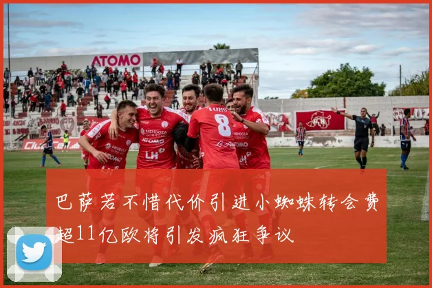 巴萨若不惜代价引进小蜘蛛转会费超11亿欧将引发疯狂争议