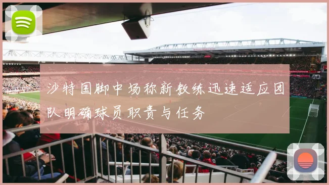 沙特国脚中场称新教练迅速适应团队明确球员职责与任务