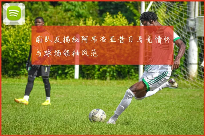 前队友揭秘阿韦洛亚昔日马竞情怀与球场领袖风范