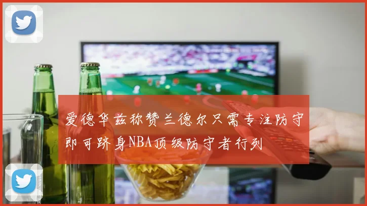 爱德华兹称赞兰德尔只需专注防守即可跻身NBA顶级防守者行列