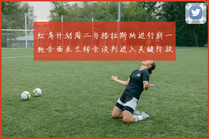 红鸟计划周二与格拉斯纳进行新一轮会面米兰转会谈判进入关键阶段