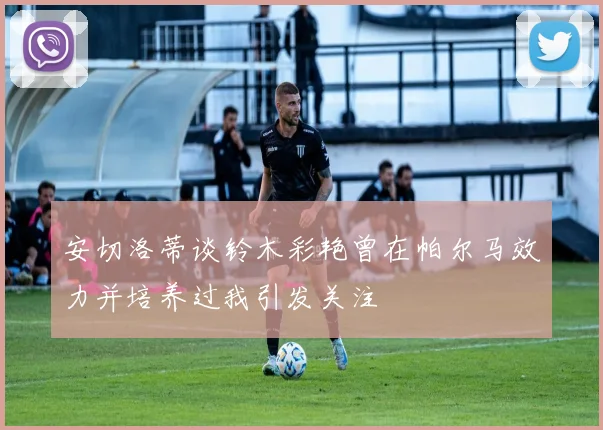 安切洛蒂谈铃木彩艳曾在帕尔马效力并培养过我引发关注