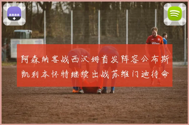 阿森纳客战西汉姆首发阵容公布斯凯利本怀特继续出战苏维门迪待命替补
