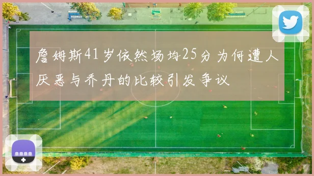 詹姆斯41岁依然场均25分为何遭人厌恶与乔丹的比较引发争议