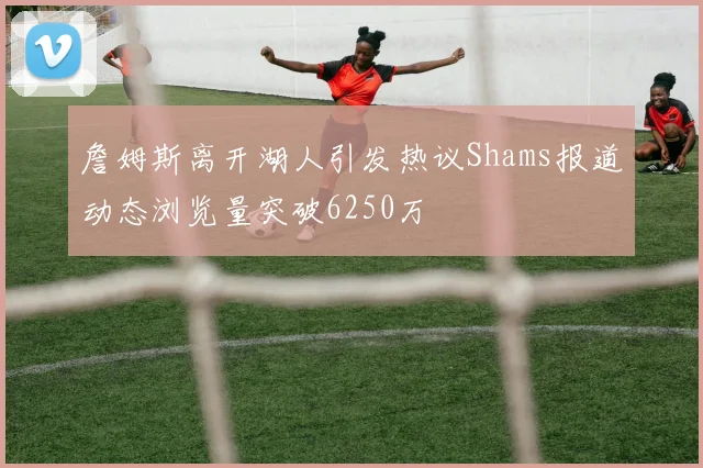 詹姆斯离开湖人引发热议Shams报道动态浏览量突破6250万
