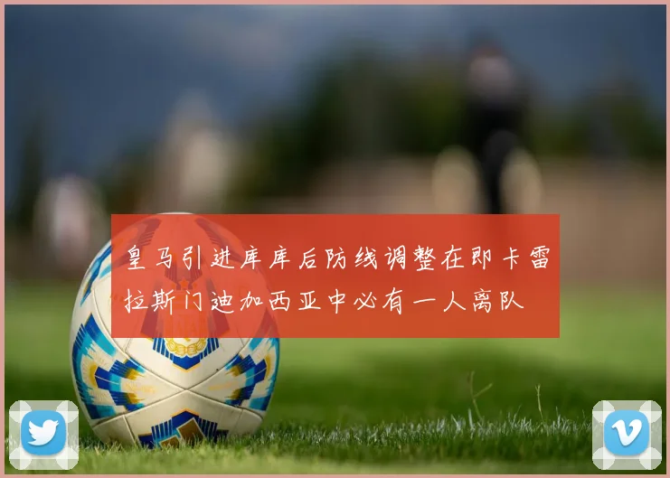 皇马引进库库后防线调整在即卡雷拉斯门迪加西亚中必有一人离队
