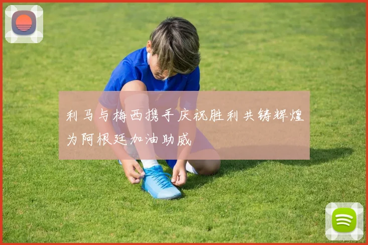 利马与梅西携手庆祝胜利共铸辉煌为阿根廷加油助威